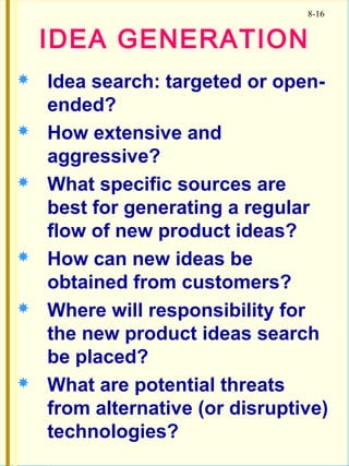 8-16
 Idea search: targeted or open-
ended?
 How extensive and
aggressive?
 What specific sources are
best for generating a regular
flow of new product ideas?
 How can new ideas be
obtained from customers?
 Where will responsibility for
the new product ideas search
be placed?
 What are potential threats
from alternative (or disruptive)
technologies?
IDEA GENERATION
 