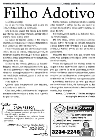 Filho Adotivo
novembRo/dezembRo de 2011                                            Jornal do Espiritismo               3




   Mãezinha querida:                                        Não há mães que asfixiam os filhinhos, quando
   Eu sei que você me recebeu com a alma em             estes nascem? E outras, não há, que sequer os
festa, vestida de sonhos e esperanças.                  deixam desenvolver-se no seu ventre, matando-os
   Em momento algum lhe passou pela mente               antes do parto?
que o fato de eu não lhe pertencer à carne pudesse          No entanto, quem adota, o faz por amor e doa-
alterar o nosso infinito amor.                          -se por abnegação.
   Eu venho de regiões ignotas e dos tempos                 De certo modo, somos todos filhos adotivos
imemoriais do seu passado, no qual estabelecemos        uns dos outros, pelo corpo ou sem ele, porquanto
estes vínculos de afeto imorredouro...                  a única paternidade verdadeira é a que procede
   Foi necessários que nós ambos nos precisás-          de Deus, o Genitor Divino que nos criou para a
semos, na área da ternura, impedidos, porém, de         glória eterna.
nascer um da carne do outro, por motivos que nos            Mãezinha de adoção é alma que sustenta outra
escapam, a fim de que outra mulher me concebesse,       alma, vida completa que ampara outra vida em
entregando-me a você.                                   desenvolvimento.
   Ela não se deu conta da grandeza da materni-             Venho hoje agradecer-lhe, em meu nome e no
dade; não obstante, sou-lhe reconhecido, pois que,      daqueles filhos adotivos que, ingratos e doentes,
sem a sua contribuição, eu não teria recebido este      pois que também os há em quantidade, não sou-
carinho de mãe espiritual saudosa, nem fruiria da       beram valorizar os lares que os receberam, nem os
sua convivência luminosa, graças à qual eu me           corações que se dilaceram na cruz espinhosa dos
enterneço e sou feliz.                                  sofrimentos em favor da vida e da segurança deles.
   Filho adotivo!                                           Recordando-me da Mãe de Jesus, que a todos
   Quantas vezes me golpearam com azedume,              nos adotou como filhos, em homenagem ao Seu
utilizando essas palavras!                              filho, digo-lhe, emocionada e feliz: Deus a abençoe,
   O seu amor, todavia, demonstrou-me sempre que        mamãe, hoje e sempre!
a maternidade do coração é muito mais vigorosa                  Livro: SOS Família / Amélia Rodrigues
do que a do corpo.                                                         Psicografia Divaldo P. Franco



             CADA PESSOA
     Cada pessoa é aquilo que crê; fala do que gosta;
 retém o que procura; ensina o que aprende; tem
 o que dá e vale o que faz.
     Sempre fácil, portanto, para cada um de nós
 reconhecer os esquemas de vivência em que nos
 colocamos.

     EMMANUEL / Francisco Cândido Xavier
                Livro: "Agora é o tempo"
                        EDIÇÃO IDEAL
 
