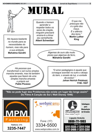 novembRo/dezembRo de 2011                           Jornal do Espiritismo                      5



                            Mural
                                                                 O que me
                             Quando o homem
                                                               preocupa não
                                 aprender a
                                                                é o grito dos
                             respeitar todos os
                                                                   maus.
                              seres da criação,
                                                                É o silêncio
                             ninguém precisará
                                                                 dos bons.”
                              ensina-lo a Amar
                                                               martin Luther
    Há riqueza bastante       seu semelhante.
                                                                    King
                             albert Schweitzer
     no mundo para as
      necessidades do
   homem, mas não para
       a sua ambição.
     mahatma Gandhi                      Algemas de ouro são muito
                                        piores que algemas de ferro.
                                             mahatma Gandhi



           Há pessoas que
   transformam o sol numa simples            “O amor pedagógico é aquele que
   mancha amarela, mas há também            consegue acender no outro o desejo
      aquelas que fazem de uma               do bem, o anseio de luz, a vontade
       simples mancha amarela                           de evoluir.”
             o próprio sol.                            Johan Heirich Petalozzi,
            Pablo Picasso                                             1746 -1827



   "não se pode fugir dos Problemas;não existe um lugar tão longe assim"
               do Filme a Canção do Sul ( Walt disney 1946)


                                                                                     Embalagens
                                                                                         para
                                                                                     Manipulação
                                                                                     de Fórmulas


                                                               Ligação Gratuita
                                                              0800-771-1003
        telefone: (17)                                               Tel/Fax: (17)

                                                          3217-2333 // 3217-2150
    3235-7447                                             3217-3400 // 3217-2351
 