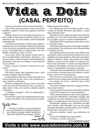 6                 Jornal do Espiritismo                                            novembRo/dezembRo de 2011




    Vida a Dois
                     (CaSaL PeRFeito)
    É possível encontrar na Terra um casal perfeito?      lidade emocional de ambos.
    Um par feliz, em que cada um, com as suas possi-          Os cônjuges que não têm tempo um para o outro
bilidades, complete o outro sem exigências, sem ferir     viverão em mundos diferentes, particulares, e quase
e magoar?                                                 nada realizarão juntos.
    Podemos dizer que um casamento perfeito pressu-           Quando isso ocorre, depois de alguns anos serão dois
põe a união de duas pessoas perfeitas. Porém, isso é      estranhos que vivem sob o mesmo teto, unidos apenas
impossível aqui em nosso mundo, ainda tão atrasado        por um papel, sem que se amem verdadeiramente.
espiritualmente .                                             Matrimônio feliz é aquele que tem por base o amor
    No entanto, não obstante os defeitos que ainda pre-   e a amizade sincera.
dominam em nossa sociedade, sabemos de casais que             Outro fator importante para a felicidade conjugal é
vivem muito bem e gozam de uma relativa felicidade,       a cumplicidade. Esse sentimento deverá alcançar todas
já que a felicidade total só conheceremos em outro        as situações da vida.
Mundo, conforme nos disse o Cristo.                           Isto significa gostar do jeito do outro, admirar suas
    Esses casais felizes são pessoas comuns que lu-       realizações, vibrar com seus afetos, perdoar seus erros,
tam com dificuldades profissionais, familiares, e até     empenhar-se em seus projetos, sofrer com as suas dores,
mesmo íntimas, porém, possuem o firme propósito de        repartir as derrotas, enfim, serem unidos de verdade.
alcançarem a paz junto ao cônjuge e com as pessoas        Quando o casal se une de verdade, as vitórias acon-
que os rodeiam.                                           tecem mais facilmente. E mesmo que haja derrotas,
    Então, é possível encontrar a harmonia no casa-       as lágrimas derramadas serão motivos para levá-los a
mento?                                                    encarar a oportunidade sem culpas e acusações.
    Sim. É possível .                                         Casamento não é constituído por adversários, mas
    Pelo menos alguns itens importantes para o êxito      se isso ocorrer, a melhor forma de recuperar a união é
da união conjugal serão destacados.                       tornar o outro nosso amigo parceiro.
    Acrescentemos ainda que o começo de tudo é nos            Não devemos, no casamento, lutar a fim de impor
conscientizarmos de que, assim como eliminamos o          somente a nossa vontade, para satisfação do nosso ego.
amor, também o cultivamos.                                    Ao contrário de vencer, é preferível que os dois
    Devemos empreender esforços rumo a essa plan-         saiam vencedores.
tação que será cultivada dentro de nós, em nosso co-          Precisamos, também, descobrir a alegria de doar e
ração, todos os dias, com carinho e atenção, respeito     não somente receber.
e tolerância.                                                 E se nós casamos é para fazer o outro feliz, também.
    A harmonia conjugal é obra de compreensão e               Casal feliz é aquele que se doa mutuamente.
respeito mútuo.                                               Enfim, podemos enumerar vários outros ingredien-
    O casal feliz é aquele que encontra tempo par amar.   tes, para que obtenhamos a felicidade conjugal, mas
    As horas divididas a dois somam muito, na estabi-     certamente com amor acharemos nossos próprios ca-
                                                          minhos e conseguiremos êxito em nossa convivência.
                                                              Basicamente saibamos que, informados de todas
                                                          essas virtudes, nada obteremos sem que elas sejam
        De todos os infelizes, os mais desditosos         colocadas em prática, incansavelmente, até os últimos
     são os que perderam a confiança em Deus e            dias de nossa convivência a dois.
     em si mesmos, porque o maior infortúnio é                Devemos acreditar, sempre, que poderemos ser
     sofrer a privação da fé e prosseguir vivendo.        felizes.
                                           Meimei             É com essa finalidade que aqui estamos.
                                                              E seremos, se assim o quisermos.
                                                                                        www.caminhosluz.com.br

    visite o site www.searadomestre.com.br
 
