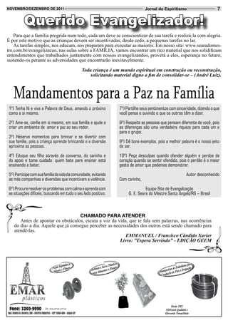 novembRo/dezembRo de 2011                                                      Jornal do Espiritismo                      7


         Querido Evangelizador!
    Para que a família progrida num todo, cada um deve se conscientizar de sua tarefa e realizá-la com alegria.
É por este motivo que as crianças devem ser incentivadas, desde cedo, a pequenas tarefas no lar.
    As tarefas simples, nos educam, nos preparam para executar as maiores. Em nosso site: www.searadomes-
tre.com.br/evangelizacao, nas aulas sobre a FAMÍLIA, vamos encontrar um rico material que nos solidificam
entendimentos que trabalhados juntamente com nossos evangelizandos, proverá a eles, esperança no futuro,
sustendo-os perante as adversidades que encontrarão inevitavelmente.

                                             Toda criança é um mundo espiritual em construção ou reconstrução,
                                                 solicitando material digno a fim de consolidar-se – (André Luiz).



   Mandamentos para a Paz na Família
1º) Tenha fé e viva a Palavra de Deus, amando o próximo         7º) Partilhe seus sentimentos com sinceridade, dizendo o que
como a si mesmo.                                                você pensa e ouvindo o que os outros têm a dizer.

2º) Ame-se, confie em si mesmo, em sua família e ajude a        8º) Respeite as pessoas que pensam diferente de você, pois
criar um ambiente de amor e paz ao seu redor.                   as diferenças são uma verdadeira riqueza para cada um e
                                                                para o grupo.
3º) Reserve momentos para brincar e se divertir com
sua família, pois a criança aprende brincando e a diversão      9º) Dê bons exemplos, pois a melhor palavra é o nosso jeito
aproxima as pessoas.                                            de ser.

4º) Eduque seu filho através da conversa, do carinho e          10º) Peça desculpas quando ofender alguém e perdoe de
do apoio e tome cuidado: quem bate para ensinar está            coração quando se sentir ofendido, pois o perdão é o maior
ensinando a bater.                                              gesto de amor que podemos demonstrar.

5º) Participe com sua família da vida da comunidade, evitando                                           Autor desconhecido
as más companhias e diversões que incentivam a violência.       Com carinho,

6º) Procure resolver os problemas com calma e aprenda com                      Equipe Site de Evangelização
as situações difíceis, buscando em tudo o seu lado positivo.         G. E. Seara do Mestre Santo Ângelo/RS – Brasil



                                     CHamado PaRa atendeR
      Antes de apontar os obstáculos, escuta a voz da vida, que te fala sem palavras, nas ocorrências
   do dia- a dia. Aquele que já consegue perceber as necessidades dos outros está sendo chamado para
   atendê-las.
                                                           EMMANUEL / Francisco Cândido Xavier
                                                        Livro: "Espera Servindo" - EDIÇÃO GEEM
 