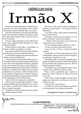8                Jornal do Espiritismo                                          novembRo/dezembRo de 2011




                                      CrôniCa do natal



       Irmão X
    Desde a ascensão de Herodes, o Grande, que se
fizera rei com o apoio dos romanos, não se falava
                                                            Das torres e dos montes, hebreus inteligentes
                                                        recolhem a grata notícia... Uma estrela rutila no
na Palestina senão no Salvador que viria, enfim...      firmamento.
    Mais forte que Moisés, mais sábio que Salomão,          O enviado, porém, elege pequena manjedoura
mais suave que David, chegaria em suntuoso carro        para seu berço de luz.
de triunfo para estender sobre a Terra as leis do           E porque as vozes do Céu se fazem ouvir, cris-
Povo Escolhido.                                         talinas e jubilosas, cantam eles também...
    Por isso, judeus prestigiosos, descendentes das         - " Glória a Deus nas alturas, paz na Terra, boa
doze tribos, preparavam-lhe oferendas em várias         vontade para com os homens !... "
nações do mundo.                                            Ali, na estrebaria singela, estão Ele e o povo...
    Velhas profecias eram lidas e comentadas, na            E o povo com Ele inicia uma nova era...
Fenícia e na Síria, na Etiópia e no Egito.                  É por isso que o Natal é a festa da bondade
    Dos confins do Mar Morto às terras de Abilena,      vitoriosa.
tumultuavam notícias da suspirada reforma...                Lembrando o rei Divino que desceu da Glória
    E mãos hábeis preparavam com devotamento e          à Manjedoura, reparte com teu irmão tua alegria e
carinho o advento do Redentor.                          tua esperança, teu pão e tua veste.
    Castiçais de ouro e prata eram burilados em Cesa-       Recorda que Ele, em sua divina magnificência,
réia, tapetes primorosos eram tecidos em Damasco,       elegeu por primeiros amigos e benfeitores aqueles
vasos finos eram importados de Roma, perfumes           que do mundo nada possuíam para dar, além da
raros eram trazidos de remotos rincões da Pérsia...     pobreza ignorada e singela.
Negociantes habituados à cobiça cediam verdadeiras          Não importa sejas, por enquanto, terno e gene-
fortunas ao Templo de Jerusalém, após ouvirem as        roso para com o próximo somente um dia.
predições dos sacerdotes, e filhos tostados do de-          Pouco a pouco, aprenderás que o espírito do
serto vinham de longe trazer ao santuário da raça a     Natal deve reinar conosco em todas as horas de
contribuição espontânea com que desejavam formar        nossa vida.
nas homenagens ao Celeste Renovador.                        Então, serás o irmão abnegado e fiel de todos,
    Tudo era febre de expectação e ansiedade.           porque, em cada manhã, ouvirás um voz do Céu a
    Palácios eram reconstruídos, pomares e vinhas       sussurrar-te sutil:
surgiam cuidadosamente podados, touros e carnei-            Jesus nasceu ! Jesus Nasceu !...
ros, cabras e pombos eram tratados com esmero               E o Mestre do Amor terá realmente nascido em
para o regozijo esperado.                               teu coração para viver contigo eternamente.
    Entretanto, o Emissário Divino desce ao mundo
na sombra espessa da noite.                                    Psicografia de Francisco Cândido Xavier




                                             CLaRo ReGiStRo
          As oportunidades para a construção do bem procedem de Deus. O aproveitamento está em nós.
                                                         EMMANUEL / Francisco Cândido Xavier
                                                       Livro: "Espera Servindo" - EDIÇÃO GEEM
 