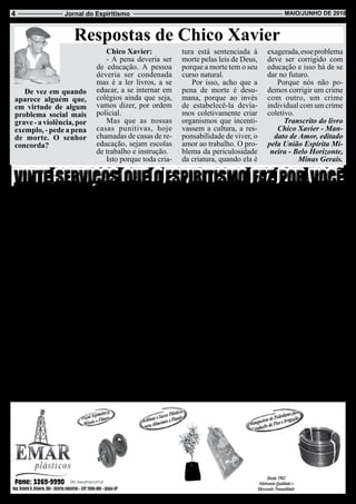 4                  Jornal do Espiritismo                                                          Maio/JUnHo de 2010



                       Respostas de Chico Xavier
                                  Chico Xavier:               tura está sentenciada à        exagerada, esse problema
                                  - A pena deveria ser        morte pelas leis de Deus,      deve ser corrigido com
                               de educação. A pessoa          porque a morte tem o seu       educação e isso há de se
                               deveria ser condenada          curso natural.                 dar no futuro.
                               mas é a ler livros, a se          Por isso, acho que a           Porque nós não po-
    De vez em quando           educar, a se internar em       pena de morte é desu-          demos corrigir um crime
 aparece alguém que,           colégios ainda que seja,       mana, porque ao invés          com outro, um crime
 em virtude de algum           vamos dizer, por ordem         de estabelecê-la devía-        individual com um crime
 problema social mais          policial.                      mos coletivamente criar        coletivo.
 grave - a violência, por         Mas que as nossas           organismos que incenti-              Transcrito do livro
 exemplo, - pede a pena        casas punitivas, hoje          vassem a cultura, a res-          Chico Xavier - Man-
 de morte. O senhor            chamadas de casas de re-       ponsabilidade de viver, o        dato de Amor, editado
 concorda?                     educação, sejam escolas        amor ao trabalho. O pro-       pela União Espírita Mi-
                               de trabalho e instrução.       blema da periculosidade         neira - Belo Horizonte,
                                  Isto porque toda cria-      da criatura, quando ela é                Minas Gerais.



 Devemos vasculhar nosso porão, pois é lá que se encontra nossa individualidade. Deus não nos pede o impossível.
                                                       Emmanuel
    1 - Integra você no co-    necessidades do espírito.      nhecimento da mediuni-         instrutores.
nhecimento de sua posição          6 - Tranquiliza você       dade.                              19 - Explica-lhe que,
de criatura eterna e respon-   com respeito aos desajustes        12 - Traça-lhe providên-   por maiores sejam as suas
sável, diante da vida.         da parentela, esclarecendo     cias para o combate ou para    dificuldades exteriores,
    2 - Expõe o sentido real   que o lar recebe não somen-    a cura da obsessão.            intimamente você é livre
das lições do Cristo e de      te os afetos, mas também           13 - Concede-lhe o di-     para melhorar ou agravar
todos os outros mentores       os desafetos de existências    reito à fé raciocinada.        a própria situação.
espirituais da Humanidade,     passadas, para a necessária        14 - Destaca-lhe o im-         20 - Patenteia-lhe que a
nas diversas regiões do        regeneração.                   perativo da caridade por       fé ilumina o caminho, mas
Planeta.                           7 - Demonstra-lhe que o    dever.                         ninguém fugirá da lei que
    3 - Suprime-lhe as pre-    seu principal templo para o        15 - Auxilia você a        manda atribuir a cada qual
ocupações originárias do       culto da Presença Divina é     revisar e revalorizar os       segundo as obras pessoais.
medo da morte provando         a consciência.                 conceitos de trabalho e            Essas são vinte das
que ela não existe.                8 - Liberta-lhe a mente    tempo.                         muitas bênçãos que o Es-
    4 - Revela-lhe o prin-     de todos os tabus em ma-           16 - Concede-lhe a cer-    piritismo realiza em nosso
cípio da reencarnação,         téria de crença religiosa.     teza natural de que, se        favor. Será curioso que
determinando o porquê da           9 - Elimina a maior par-   beneficiamos ou prejudica-     cada um de nós pergunte
dor e das aparentes desi-      te das suas preocupações       mos alguém, estamos bene-      a si mesmo o que estamos
gualdades sociais.             acerca do futuro além da       ficiando ou prejudicando a     nós a fazer por ele.
    5 - Confere-lhe forças     morte.                         nós próprios.
para suportar as maiores           10 - Dá-lhe o conforto         17 - Garante-lhe sereni-                 André Luiz
vicissitudes do corpo,         do intercâmbio com os          dade e paz diante da calúnia       (Página recebida pelo
mostrando a você que no        entes queridos, depois de      ou da crítica.                     médium Waldo Vieira,
instrumento físico nos         desencarnados.                     18 - Ensina você a con-            em 22-10-65, em
reflete as condições ou            11 - Entrega-lhe o co-     siderar adversários por                Uberaba, Minas).
 