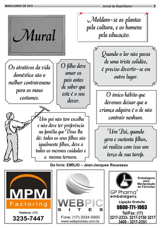 Maio/JUnHo de 2010                                         Jornal do Espiritismo             5



                                                    Moldam-se as plantas
                                                    pela cultura, e os homens
                                                          pela educação.

                                                          Quando o lar não passa
                                                           de uma triste solidão,
  Os atrativos da vida             O filho deve           é preciso divertir-se em
    doméstica são o                  amar os
                                    pais antes                  outro lugar.
  melhor contraveneno
     para os maus                  de saber que
                                   este é o seu              O único hábito que
       costumes.                      dever.                devemos deixar que a
                                                         criança adquira é o de não
                      Um pai não tem escolha                  contrair nenhum.
                      e não deve ter preferência
                       na família que Deus lhe               Um Pai, quando
                     dá: todos os seus filhos são           gera e sustenta filhos,
                       igualmente filhos, deve a           só realiza com isso um
                     todos os mesmos cuidados e
                          a mesma ternura.                   terço de sua tarefa.
                             do livro: eMÍLio – Jean-Jacques Rousseau


                                                                                   Embalagens
                                                                                       para
                                                                                   Manipulação
                                                                                   de Fórmulas




                                                                      Ligação Gratuita
                                                                     0800-771-1003
        telefone: (17)                                                 Tel/Fax: (17)
    3235-7447                                                   3217-2333- 3217-2150 3217
                                                                     3400 - 3217-2351
 