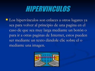 HIPERVINCULOS Los hipervínculos son enlaces a otros lugares ya sea para volver al principio de una pagina en el caso de que sea muy larga mediante un botón o para ir a otras paginas de Internet, estos pueden ser mediante un texto dándole clic sobre el o mediante una imagen. 