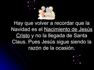 Hay que volver a recordar que la Navidad es el  Nacimiento de Jesús   Cristo  y no la llegada de Santa Claus. Pues Jesús sigue siendo la razón de la ocasión. 
