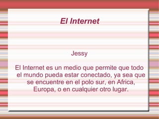 El Internet Jessy El Internet es un medio que permite que todo el mundo pueda estar conectado, ya sea que se encuentre en el polo sur, en Africa, Europa, o en cualquier otro lugar. 