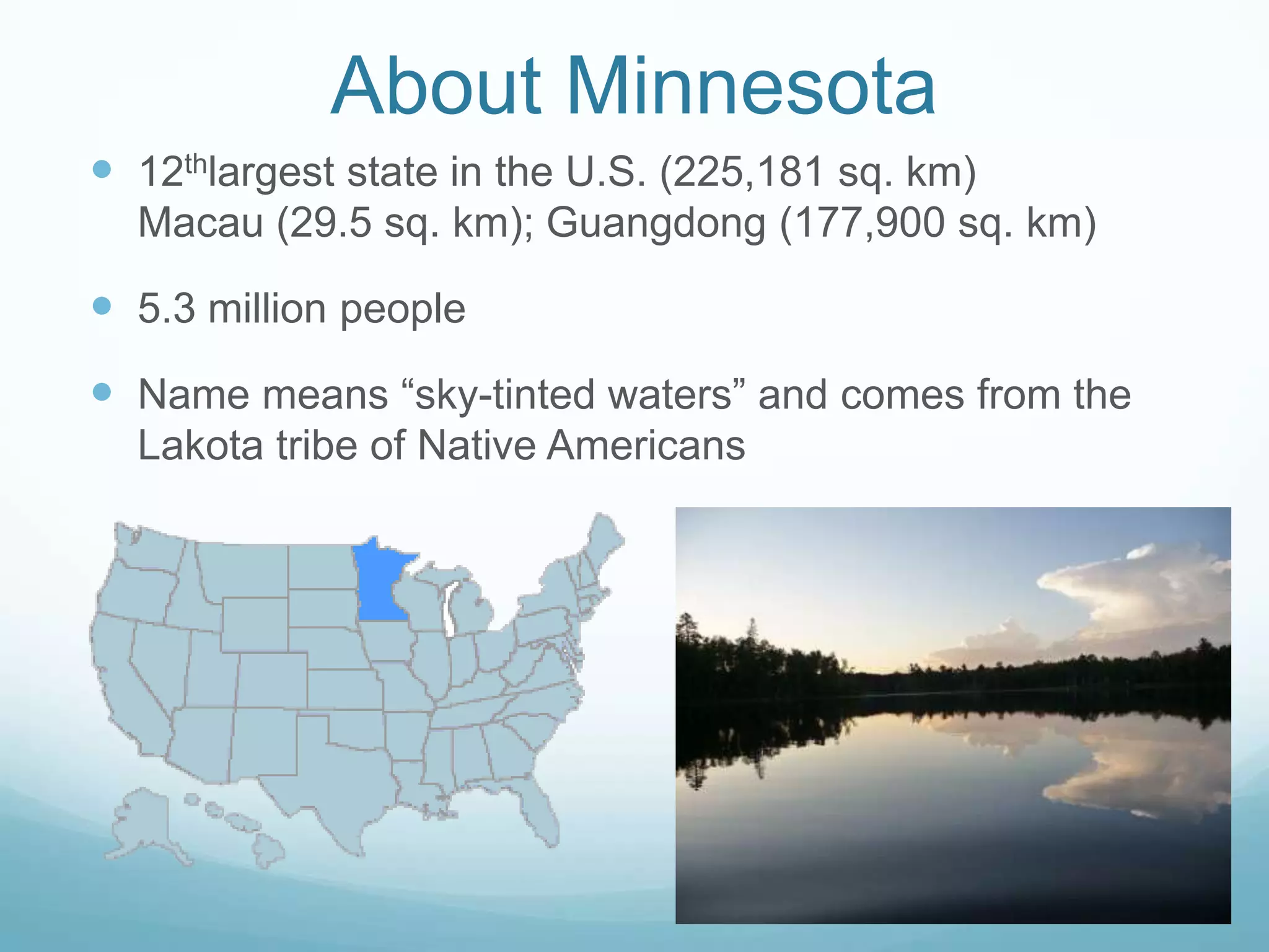 About Minnesota12thlargest state in the U.S. (225,181 sq. km)Macau (29.5 sq. km); Guangdong (177,900 sq. km)5.3 million peopleName means “sky-tinted waters” and comes from the Lakota tribe of Native Americans