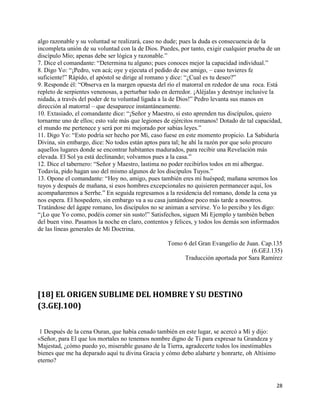 algo razonable y su voluntad se realizará, caso no dude; pues la duda es consecuencia de la
incompleta unión de su voluntad con la de Dios. Puedes, por tanto, exigir cualquier prueba de un
discípulo Mío; apenas debe ser lógica y razonable.”
7. Dice el comandante: “Determina tu alguno; pues conoces mejor la capacidad individual.”
8. Digo Yo: “¡Pedro, ven acá; oye y ejecuta el pedido de ese amigo, – caso tuvieres fe
suficiente!” Rápido, el apóstol se dirige al romano y dice: “¿Cual es tu deseo?”
9. Responde él: “Observa en la margen opuesta del río el matorral en rededor de una roca. Está
repleto de serpientes venenosas, a perturbar todo en derredor. ¡Aléjalas y destruye inclusive la
nidada, a través del poder de tu voluntad ligada a la de Dios!” Pedro levanta sus manos en
dirección al matorral – que desaparece instantáneamente.
10. Extasiado, el comandante dice: “¡Señor y Maestro, si esto aprenden tus discípulos, quiero
tornarme uno de ellos; esto vale más que legiones de ejércitos romanos! Dotado de tal capacidad,
el mundo me pertenece y será por mi mejorado por sabias leyes.”
11. Digo Yo: “Esto podría ser hecho por Mí, caso fuese en este momento propicio. La Sabiduría
Divina, sin embargo, dice: No todos están aptos para tal; he ahí la razón por que solo procuro
aquellos lugares donde se encontrar habitantes madurados, para recibir una Revelación más
elevada. El Sol ya está declinando; volvamos pues a la casa.”
12. Dice el tabernero: “Señor y Maestro, lastima no poder recibirlos todos en mi albergue.
Todavía, pido hagan uso del mismo algunos de los discípulos Tuyos.”
13. Opone el comandante: “Hoy no, amigo, pues también eres mi huésped; mañana seremos los
tuyos y después de mañana, si esos hombres excepcionales no quisieren permanecer aquí, los
acompañaremos a Serrhe.” En seguida regresamos a la residencia del romano, donde la cena ya
nos espera. El hospedero, sin embargo va a su casa juntándose poco más tarde a nosotros.
Tratándose del ágape romano, los discípulos no se animan a servirse. Yo lo percibo y les digo:
“¡Lo que Yo como, podéis comer sin susto!” Satisfechos, siguen Mi Ejemplo y también beben
del buen vino. Pasamos la noche en claro, contentos y felices, y todos los demás son informados
de las líneas generales de Mi Doctrina.

                                                   Tomo 6 del Gran Evangelio de Juan. Cap.135
                                                                                  (6.GEJ.135)
                                                        Traducción aportada por Sara Ramírez




[18] EL ORIGEN SUBLIME DEL HOMBRE Y SU DESTINO
(3.GEJ.100)


 1 Después de la cena Ouran, que había cenado también en este lugar, se acercó a Mí y dijo:
«Señor, para El que los mortales no tenemos nombre digno de Ti para expresar tu Grandeza y
Majestad, ¿cómo puedo yo, miserable gusano de la Tierra, agradecerte todos los inestimables
bienes que me ha deparado aquí tu divina Gracia y cómo debo alabarte y honrarte, oh Altísimo
eterno?



                                                                                               28
 