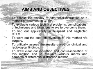 AIMS AND OBJECTIVES
• To assess the efficacy of differential distraction as a
method of treatment in CTEV.
• To evaluate various technical problems, complications
of techniques and to suggest ways to overcome them.
• To find out applicability in relapsed and neglected
CTEV.
• To work out the cost effectiveness of this method v/s
surgery.
• To critically assess the results based on clinical and
radiological findings.
• To draw clear cut indication and contra-indication of
this method and to evaluate various merits and
demerits of differential distraction method.
 