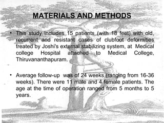 MATERIALS AND METHODS
• This study includes 15 patients (with 18 feet) with old,
recurrent and resistant cases of clubfoot deformities
treated by Joshi's external stabilizing system, at Medical
college Hospital attached to Medical College,
Thiruvananthapuram.
• Average follow-up was of 24 weeks (ranging from 16-36
weeks). There were 11 male and 4 female patients. The
age at the time of operation ranged from 5 months to 5
years.
 