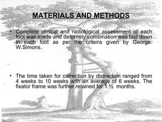 MATERIALS AND METHODS
• Complete clinical and radiological assessment of each
foot was made and deformity combination was laid down
in each foot as per the criteira given by George.
W.Simons.
• The time taken for correction by distraction ranged from
4 weeks to 10 weeks with an average of 6 weeks. The
fixator frame was further retained for 1 ½ months.
 