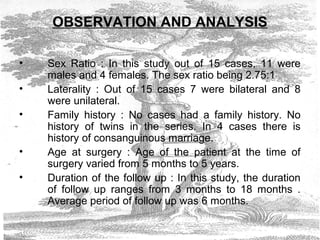 OBSERVATION AND ANALYSIS
• Sex Ratio : In this study out of 15 cases, 11 were
males and 4 females. The sex ratio being 2.75:1
• Laterality : Out of 15 cases 7 were bilateral and 8
were unilateral.
• Family history : No cases had a family history. No
history of twins in the series. In 4 cases there is
history of consanguinous marriage.
• Age at surgery : Age of the patient at the time of
surgery varied from 5 months to 5 years.
• Duration of the follow up : In this study, the duration
of follow up ranges from 3 months to 18 months .
Average period of follow up was 6 months.
 