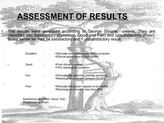 ASSESSMENT OF RESULTS
• The results were assessed according to George Simons criteria. They are
classified into Satisfactory (Excellent, Good and Fair) and Unsatisfactory (Poor).
In our series we had 14 satisfactory and 1 unsatisfactory result.
Excellent : Clinically and radiologically 100% correction
Clinical appearance of foot normal
Good : Foot clinically normal
70% radiological correction
Fair : Clinically one deformity partially persisting
Radiological correction between 50-70%
Poor : Clinically foot doesn’t appear to be normal.
Radiological correction less than 50%.
Satisfactory (Excellent, Good, Fair)
Unsatisfactory (Poor)
 