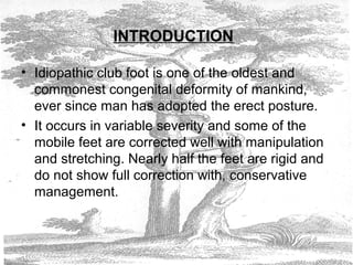 INTRODUCTION
• Idiopathic club foot is one of the oldest and
commonest congenital deformity of mankind,
ever since man has adopted the erect posture.
• It occurs in variable severity and some of the
mobile feet are corrected well with manipulation
and stretching. Nearly half the feet are rigid and
do not show full correction with, conservative
management.
 