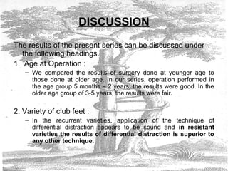 DISCUSSION
The results of the present series can be discussed under
the following headings.
1. Age at Operation :
– We compared the results of surgery done at younger age to
those done at older age. In our series, operation performed in
the age group 5 months – 2 years, the results were good. In the
older age group of 3-5 years, the results were fair.
2. Variety of club feet :
– In the recurrent varieties, application of the technique of
differential distraction appears to be sound and in resistant
varieties the results of differential distraction is superior to
any other technique.
 