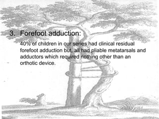 3. Forefoot adduction:
40% of children in our series had clinical residual
forefoot adduction but, all had pliable metatarsals and
adductors which required nothing other than an
orthotic device.
 