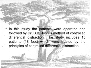 • In this study the patients were operated and
followed by Dr. B.B. Joshi’s method of controlled
differential distraction. The study includes 15
patients (18 foot) which were treated by the
principles of controlled differential distraction.
 