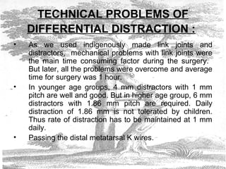 TECHNICAL PROBLEMS OF
DIFFERENTIAL DISTRACTION :
• As we used indigenously made link joints and
distractors, mechanical problems with link joints were
the main time consuming factor during the surgery.
But later, all the problems were overcome and average
time for surgery was 1 hour.
• In younger age groups, 4 mm distractors with 1 mm
pitch are well and good. But in higher age group, 6 mm
distractors with 1.86 mm pitch are required. Daily
distraction of 1.86 mm is not tolerated by children.
Thus rate of distraction has to be maintained at 1 mm
daily.
• Passing the distal metatarsal K wires.
 