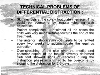 TECHNICAL PROBLEMS OF
DIFFERENTIAL DISTRACTION :
– Skin necrosis at the sole – foot plate interface : This
could be overcome by regular cleaning with
antiseptics.
– Patient compliance : In almost all the cases the
child was very much irritable towards the end of the
treatment.
– The anterior stabilization rod needs to be refitted
every two weeks to accommodate the equinus
correction.
– Over-stretching of the skin over the medial and
posterior aspect of the foot in severely deformed
club foot showed signs of necrosis during the
distraction phase which had to be overcome by
stopping the distraction for 2-3 days.
 