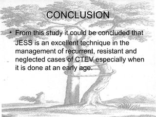 CONCLUSION
• From this study it could be concluded that
JESS is an excellent technique in the
management of recurrent, resistant and
neglected cases of CTEV especially when
it is done at an early age.
 