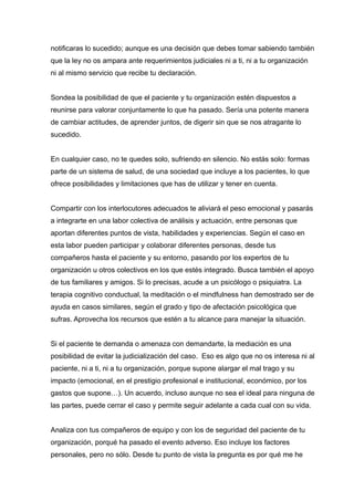 notificaras lo sucedido; aunque es una decisión que debes tomar sabiendo también
que la ley no os ampara ante requerimientos judiciales ni a ti, ni a tu organización
ni al mismo servicio que recibe tu declaración.
Sondea la posibilidad de que el paciente y tu organización estén dispuestos a
reunirse para valorar conjuntamente lo que ha pasado. Sería una potente manera
de cambiar actitudes, de aprender juntos, de digerir sin que se nos atragante lo
sucedido.
En cualquier caso, no te quedes solo, sufriendo en silencio. No estás solo: formas
parte de un sistema de salud, de una sociedad que incluye a los pacientes, lo que
ofrece posibilidades y limitaciones que has de utilizar y tener en cuenta.
Compartir con los interlocutores adecuados te aliviará el peso emocional y pasarás
a integrarte en una labor colectiva de análisis y actuación, entre personas que
aportan diferentes puntos de vista, habilidades y experiencias. Según el caso en
esta labor pueden participar y colaborar diferentes personas, desde tus
compañeros hasta el paciente y su entorno, pasando por los expertos de tu
organización u otros colectivos en los que estés integrado. Busca también el apoyo
de tus familiares y amigos. Si lo precisas, acude a un psicólogo o psiquiatra. La
terapia cognitivo conductual, la meditación o el mindfulness han demostrado ser de
ayuda en casos similares, según el grado y tipo de afectación psicológica que
sufras. Aprovecha los recursos que estén a tu alcance para manejar la situación.
Si el paciente te demanda o amenaza con demandarte, la mediación es una
posibilidad de evitar la judicialización del caso. Eso es algo que no os interesa ni al
paciente, ni a ti, ni a tu organización, porque supone alargar el mal trago y su
impacto (emocional, en el prestigio profesional e institucional, económico, por los
gastos que supone…). Un acuerdo, incluso aunque no sea el ideal para ninguna de
las partes, puede cerrar el caso y permite seguir adelante a cada cual con su vida.
Analiza con tus compañeros de equipo y con los de seguridad del paciente de tu
organización, porqué ha pasado el evento adverso. Eso incluye los factores
personales, pero no sólo. Desde tu punto de vista la pregunta es por qué me he
 