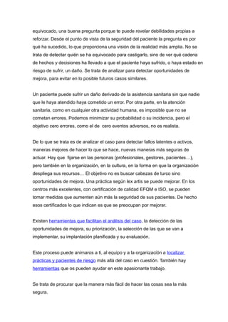 equivocado, una buena pregunta porque te puede revelar debilidades propias a
reforzar. Desde el punto de vista de la seguridad del paciente la pregunta es por
qué ha sucedido, lo que proporciona una visión de la realidad más amplia. No se
trata de detectar quién se ha equivocado para castigarlo, sino de ver qué cadena
de hechos y decisiones ha llevado a que el paciente haya sufrido, o haya estado en
riesgo de sufrir, un daño. Se trata de analizar para detectar oportunidades de
mejora, para evitar en lo posible futuros casos similares.
Un paciente puede sufrir un daño derivado de la asistencia sanitaria sin que nadie
que le haya atendido haya cometido un error. Por otra parte, en la atención
sanitaria, como en cualquier otra actividad humana, es imposible que no se
cometan errores. Podemos minimizar su probabilidad o su incidencia, pero el
objetivo cero errores, como el de cero eventos adversos, no es realista.
De lo que se trata es de analizar el caso para detectar fallos latentes o activos,
maneras mejores de hacer lo que se hace, nuevas maneras más seguras de
actuar. Hay que fijarse en las personas (profesionales, gestores, pacientes…),
pero también en la organización, en la cultura, en la forma en que la organización
despliega sus recursos… El objetivo no es buscar cabezas de turco sino
oportunidades de mejora. Una práctica según lex artis se puede mejorar. En los
centros más excelentes, con certificación de calidad EFQM e ISO, se pueden
tomar medidas que aumenten aún más la seguridad de sus pacientes. De hecho
esos certificados lo que indican es que se preocupan por mejorar.
Existen herramientas que facilitan el análisis del caso, la detección de las
oportunidades de mejora, su priorización, la selección de las que se van a
implementar, su implantación planificada y su evaluación.
Este proceso puede animaros a ti, al equipo y a la organización a localizar
prácticas y pacientes de riesgo más allá del caso en cuestión. También hay
herramientas que os pueden ayudar en este apasionante trabajo.
Se trata de procurar que la manera más fácil de hacer las cosas sea la más
segura.
 