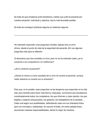 Se trata de que el balance entre beneficios y daños que sufre el paciente por
nuestra actuación, individual y colectiva, sea lo más favorable posible.
Se trata de conseguir prácticas seguras en sistemas seguros.
He intentado responder a las preguntas iniciales, lógicas tras un error
clínico, desde el punto de vista de la seguridad del paciente. Ahí van algunas
preguntas más para la reflexión:
Si descubres que has cometido un error, pero no se ha enterado nadie ¿se lo
contarías a tus compañeros o lo notificarías?
¿Se lo contarías al paciente?
¿Harías lo mismo si como resultado de tu error ha muerto el paciente, aunque
nadie relacione su muerte con tu actuación?
Para que, en lo posible, esas preguntas no las tengamos que responder en la vida
real, pero también para hacer más fácil su respuesta, convendría que actuásemos
coordinadamente todos: los ciudadanos, los que informan y crean opinión, los que
legislan y asignan presupuestos, los gestores, los trabajadores de la sanidad….
Cada cual según sus posibilidades, defendiendo cada uno sus intereses lícitos
pero con honradez y solidaridad, sin escurrir el bulto, sin echar pelotas fuera,
asumiendo nuestras responsabilidades, dando lo mejor de nosotros.
 