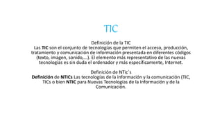 TIC
Definicion de la TIC
Las TIC son el conjunto de tecnologías que permiten el acceso, producción, tratamiento y
comunicación de información presentada en diferentes códigos (texto, imagen, sonido,...). El
elemento más representativo de las nuevas tecnologías es sin duda el ordenador y más
específicamente, Internet.
Definición de NTICs:
Las tecnologías de la información y la comunicación (TIC, TICs o bien NTIC para Nuevas
Tecnologías de la Información y de la Comunicación.
Diferencias entre Tic´s y Ntic´s:
Cotidiana, las personas tienden a confundir obtusamente los conceptos de “Tecnologías de la
Información y Comunicación” (TICs) con las “Nuevas Tecnologías de la Información y
Comunicación” (NTICs). Este fenómeno se debe a que no aprecia con verosimilitud exacta no
solamente las diferencias semánticas, sino también de fondo respecto a las Nuevas TICs.
Por lo tanto, la presente reseña trata de volver a la verdad entre ambos términos y marca
diferencias clave para que ya nadie confunda abiertamente ambos tipos de tecnologías.
Definición de Tecnologías de la Información:
Se denominan Tecnologías de la Información y Comunicación (TIC), al conjunto de
instrumentos tecnológicos que permiten la adquisición, producción,
almacenamiento, tratamiento, comunicación, registro y presentación de informaciones
contenidas en señales de naturaleza acústica (sonidos), óptica (imágenes) o electromagnética
(datos alfa numéricos). De acuerdo a su uso y aparición pueden ser:
TIC tradicionales
• Conjunto de herramientas comunicacionales utilizadas hasta antes de la aparición del
Internet,entre ellas:lavoz humana (lamás antigua de todas),papel impreso,sonidos,
telégrafo, teléfono, radio, televisión, y vídeo.
• Una de lasmayores ventajasde este grupoesque utilizanmediosmasivosparallegara
una gran cantidad de gente, sobre todo a las personas que viven en el área rural.
• Nuevas TIC (NTICs)
• El conjuntode procesosyproductosderivadosde lasnuevasherramientasinformáticas
que son:software (programasdepagoógratuitos), hardware (equiposcomputacionales
o “gadgets”); y las funcionalidades del Internet (página
Web, correo electrónico, boletines electrónicos, foros virtuales, chat,
videoconferencias, etc.). Las características más distintivas de las nuevastecnologías
son:
• Bases de datos computarizados.
• Interactividad.
• Instantaneidad.
 
