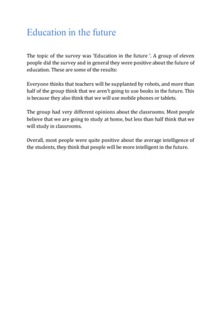 Education in the future
The topic of the survey was ‘Education in the future ’. A group of eleven
people did the survey and in general they were positive about the future of
education. These are some of the results:
Everyone thinks that teachers will be supplanted by robots, and more than
half of the group think that we aren’t going to use books in the future. This
is because they also think that we will use mobile phones or tablets.
The group had very different opinions about the classrooms. Most people
believe that we are going to study at home, but less than half think that we
will study in classrooms.
Overall, most people were quite positive about the average intelligence of
the students, they think that people will be more intelligent in the future.
 