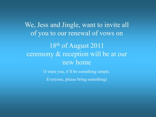 We, Jess and Jingle, want to invite all of you to our renewal of vows on 18th of August 2011 ceremony & reception will be at our new home (I warn you, it’ll be something simple.  Everyone, please bring something) 