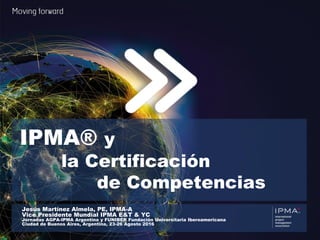 We are IPMA 1 ®
IPMA® y
la Certificación
de Competencias
Jesús Martínez Almela, PE, IPMA-A
Vice Presidente Mundial IPMA E&T & YC
Jornadas AGPA-IPMA Argentina y FUNIBER Fundación Universitaria Iberoamericana
Ciudad de Buenos Aires, Argentina, 23-26 Agosto 2016
 