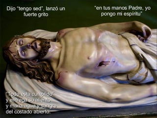 Dijo “tengo sed”, lanzó un fuerte grito “ en tus manos Padre, yo pongo mi espíritu”  “ Todo está cumplido”  y entrega su aliento  y mana agua y sangre  del costado abierto. 