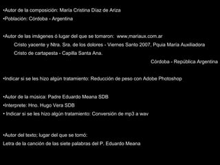 Autor de la composición: María Cristina Díaz de Ariza Población: Córdoba - Argentina Autor de las imágenes ó lugar del que se tomaron:  www,mariaux.com.ar Cristo yacente y Ntra. Sra. de los dolores - Viernes Santo 2007, Pquia María Auxiliadora Cristo de cartapesta - Capilla Santa Ana.  Córdoba - República Argentina Indicar si se les hizo algún tratamiento: Reducción de peso con Adobe Photoshop   Autor de la música: Padre Eduardo Meana SDB Interprete: Hno. Hugo Vera SDB Indicar si se les hizo algún tratamiento: Conversión de mp3 a wav  Autor del texto; lugar del que se tomó:  Letra de la canción de las siete palabras del P. Eduardo Meana 