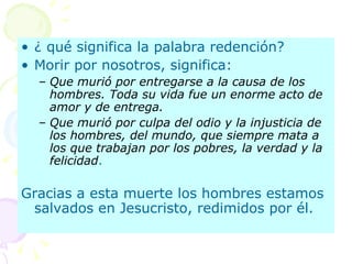 ¿ qué significa la palabra redención? Morir por nosotros, significa: Que murió por entregarse a la causa de los hombres. Toda su vida fue un enorme acto de amor y de entrega. Que murió por culpa del odio y la injusticia de los hombres, del mundo, que siempre mata a los que trabajan por los pobres, la verdad y la felicidad . Gracias a esta muerte los hombres estamos salvados en Jesucristo, redimidos por él.  