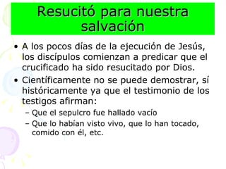 Resucitó para nuestra salvación A los pocos días de la ejecución de Jesús, los discípulos comienzan a predicar que el crucificado ha sido resucitado por Dios. Científicamente no se puede demostrar, sí históricamente ya que el testimonio de los testigos afirman: Que el sepulcro fue hallado vacío Que lo habían visto vivo, que lo han tocado, comido con él, etc.  