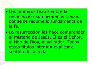 Los primeros textos sobre la resurrección son pequeños credos donde se resume lo fundamenta de la fe. La resurrección les hace comprender el misterio de Jesús. Él es el Señor, el Hijo de Dios, el salvador. Todos estos títulos intentan explicar el sentido de su vida.  