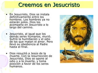 Creemos en Jesucristo En Jesucristo, Dios se instala definitivamente entre los hombres. Los hombres ya no estarán solos. Dios los acompaña en Jesucristo a lo largo del camino. Jesucristo, al igual que los demás seres humanos, murió. Sufrió la humillación y el odio de los que matan el amor. Pero llevó su obediencia al Padre hasta el final. Dios resucitó a Jesús de la muerte. Con la resurrección de Jesucristo, Dios se opone al odio y a la muerte, y toma posición a favor de los seres humanos.  