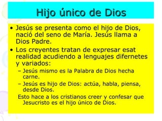 Hijo único de Dios Jesús se presenta como el hijo de Dios, nació del seno de María. Jesús llama a Dios Padre.  Los creyentes tratan de expresar esat realidad acudiendo a lenguajes difernetes y variados: Jesús mismo es la Palabra de Dios hecha carne.  Jesús es hijo de Dios: actúa, habla, piensa, desde Dios.  Esto hace a los cristianos creer y confesar que Jesucristo es el hijo único de Dios.  