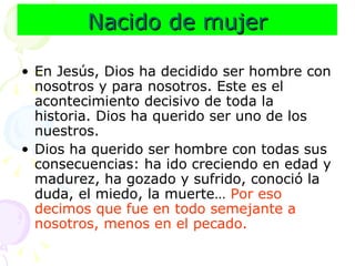 Nacido de mujer En Jesús, Dios ha decidido ser hombre con nosotros y para nosotros. Este es el acontecimiento decisivo de toda la historia. Dios ha querido ser uno de los nuestros. Dios ha querido ser hombre con todas sus consecuencias: ha ido creciendo en edad y madurez, ha gozado y sufrido, conoció la duda, el miedo, la muerte…  Por eso decimos que fue en todo semejante a nosotros, menos en el pecado. 