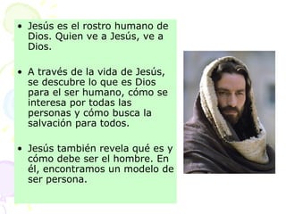 Jesús es el rostro humano de Dios. Quien ve a Jesús, ve a Dios. A través de la vida de Jesús, se descubre lo que es Dios para el ser humano, cómo se interesa por todas las personas y cómo busca la salvación para todos.  Jesús también revela qué es y cómo debe ser el hombre. En él, encontramos un modelo de ser persona. 