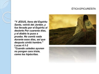 ÉTICA EPICUREÍSTA
"Y JESUS, lleno del Espíritu
Santo, volvió del Jordán, y
fue llevado por el Espíritu al
desierto Por cuarenta días,
y el diablo lo puso a
prueba. No comió nada
durante esos días, así que
después sintió hambre."
Lucas 4:1-2
"Cuando ustedes ayunen
no pongan cara triste,
como los hipócritas.
 