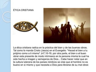 ÉTICA CRISTIANA
La ética cristiana radica en la práctica del bien y de las buenas obras.
Tal como lo manda Cristo (Jesús) en el Evangelio: "Haced el bien a tu
prójimo como a ti mismo" Jn7,10-19, por otra parte, el bien o el buen
obrar esta presente de modo intrínseco en la persona misma la cual ha
sido hecha a imagen y semejanza de Dios... Cabe hacer notar que en
la cultura luterana de los países nórdicos se cree que el hombre no es
bueno en si mismo y que necesita a Dios para librarse de su mal obrar.
 
