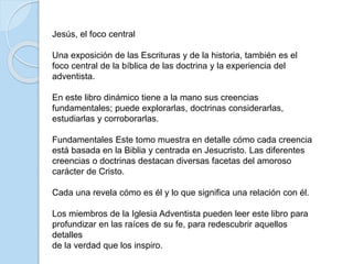 Jesús, el foco central
Una exposición de las Escrituras y de la historia, también es el
foco central de la bíblica de las doctrina y la experiencia del
adventista.
En este libro dinámico tiene a la mano sus creencias
fundamentales; puede explorarlas, doctrinas considerarlas,
estudiarlas y corroborarlas.
Fundamentales Este tomo muestra en detalle cómo cada creencia
está basada en la Biblia y centrada en Jesucristo. Las diferentes
creencias o doctrinas destacan diversas facetas del amoroso
carácter de Cristo.
Cada una revela cómo es él y lo que significa una relación con él.
Los miembros de la Iglesia Adventista pueden leer este libro para
profundizar en las raíces de su fe, para redescubrir aquellos
detalles
de la verdad que los inspiro.
 