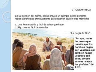 ETICA EMPIRICA
En Su sermón del monte, Jesús provee un ejemplo de las primeras
reglas aprendidas primitivamente para estar en paz en todo momento
a. Una forma rápida y fácil de saber que hacer
b. Algo que es fácil de recordar
“La Regla de Oro”...
“Así que, todas
las cosas que
queráis que los
hombres hagan
con vosotros, así
también haced
vosotros con
ellos; porque
esto es la ley y
los profetas.” (Mt
7:12)
 