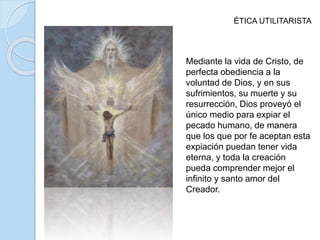 ÉTICA UTILITARISTA
Mediante la vida de Cristo, de
perfecta obediencia a la
voluntad de Dios, y en sus
sufrimientos, su muerte y su
resurrección, Dios proveyó el
único medio para expiar el
pecado humano, de manera
que los que por fe aceptan esta
expiación puedan tener vida
eterna, y toda la creación
pueda comprender mejor el
infinito y santo amor del
Creador.
 