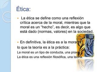 Ética:
 La ética se define como una reflexión
crítica acerca de la moral, mientras que la
moral es un “hecho”, es decir, ...