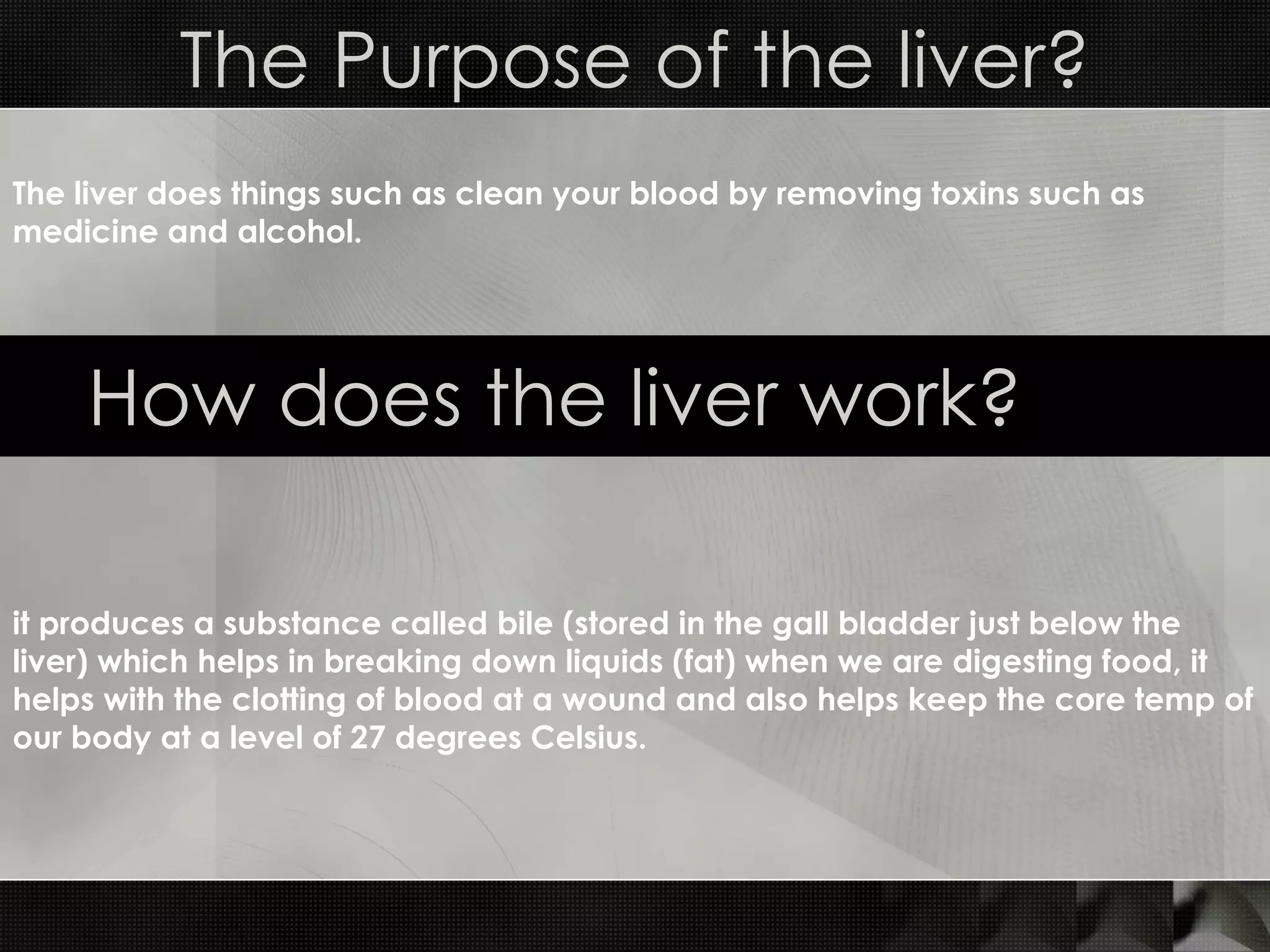 The Purpose of the liver? How does the liver work? it produces a substance called bile (stored in the gall bladder just below the liver) which helps in breaking down liquids (fat) when we are digesting food, it helps with the clotting of blood at a wound and also helps keep the core temp of our body at a level of 27 degrees Celsius. The liver does things such as clean your blood by removing toxins such as medicine and alcohol. 