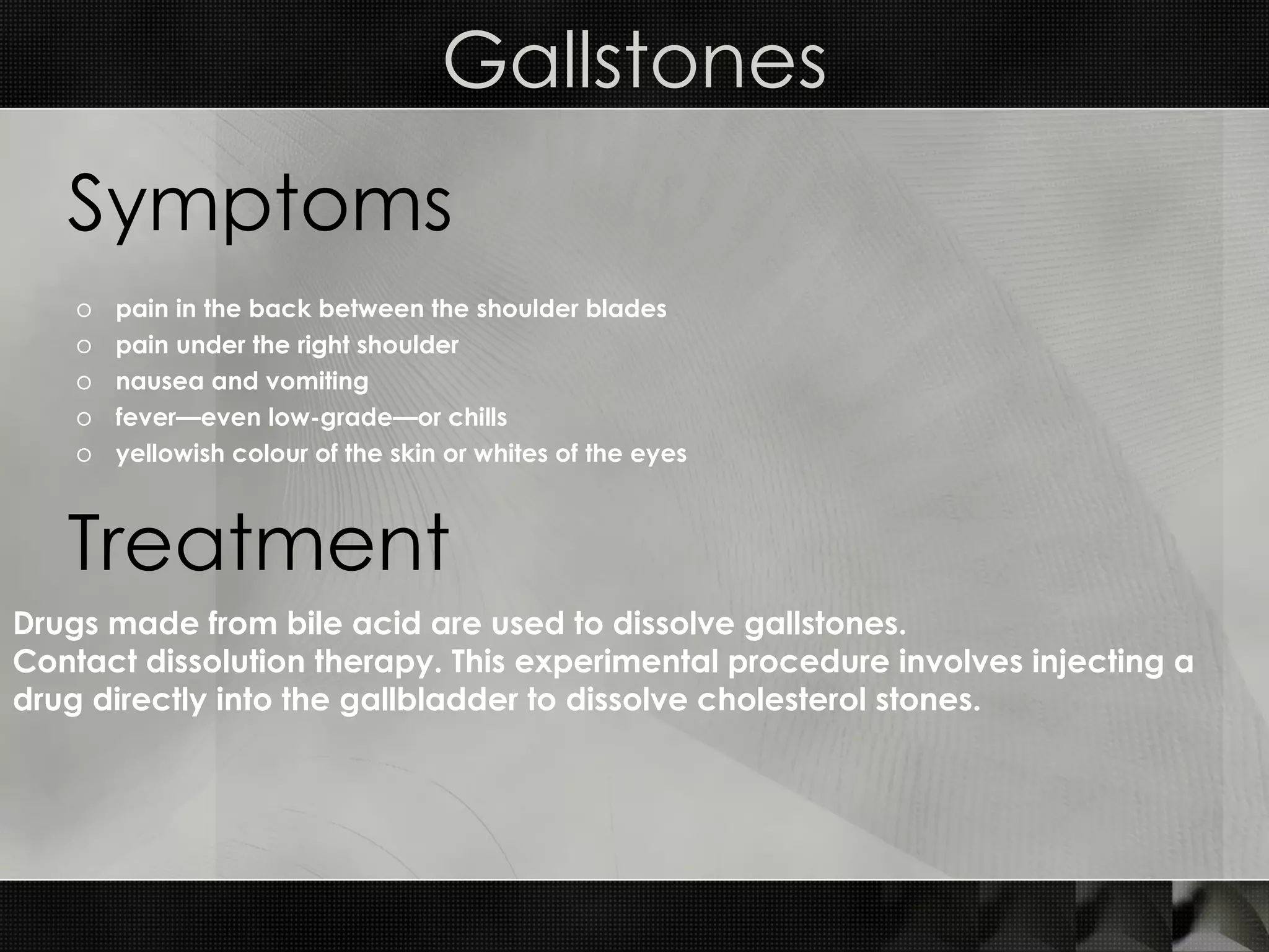 Gallstones pain in the back between the shoulder blades  pain under the right shoulder  nausea and vomiting  fever—even low-grade—or chills  yellowish colour of the skin or whites of the eyes  Symptoms Treatment Drugs made from bile acid are used to dissolve gallstones.  Contact dissolution therapy. This experimental procedure involves injecting a drug directly into the gallbladder to dissolve cholesterol stones. 