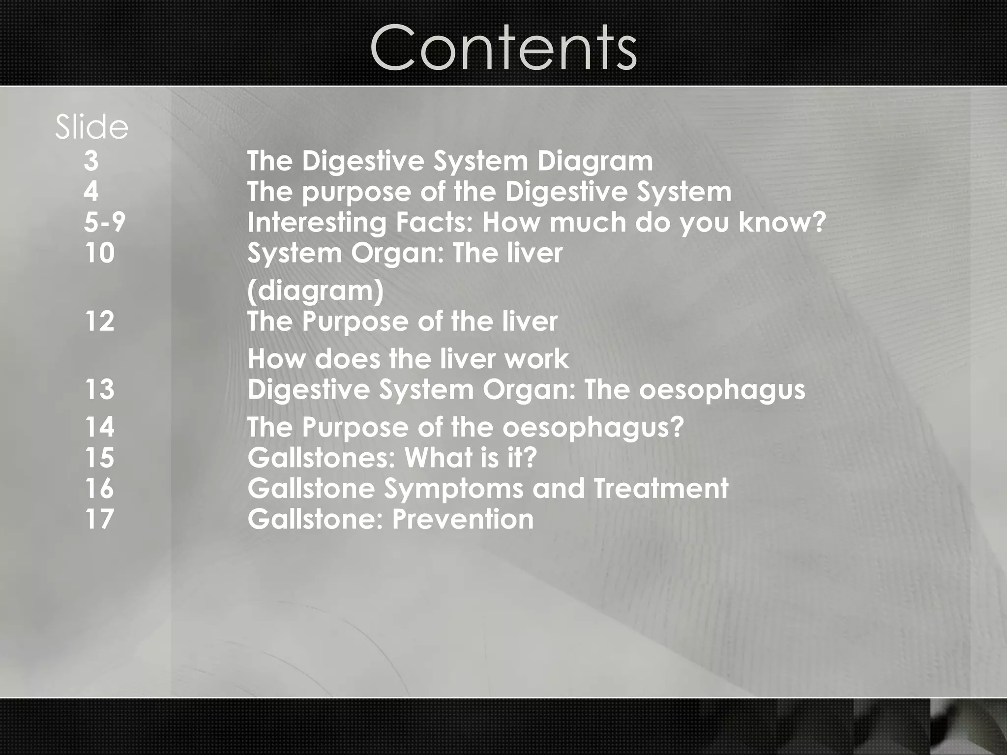 Contents Slide 3 The Digestive System Diagram 4 The purpose of the Digestive System 5-9 Interesting Facts: How much do you know? 10 System Organ: The liver (diagram) 12 The Purpose of the liver How does the liver work 13 Digestive System Organ: The oesophagus  14 The Purpose of the oesophagus? 15 Gallstones: What is it? 16 Gallstone Symptoms and Treatment 17 Gallstone: Prevention 